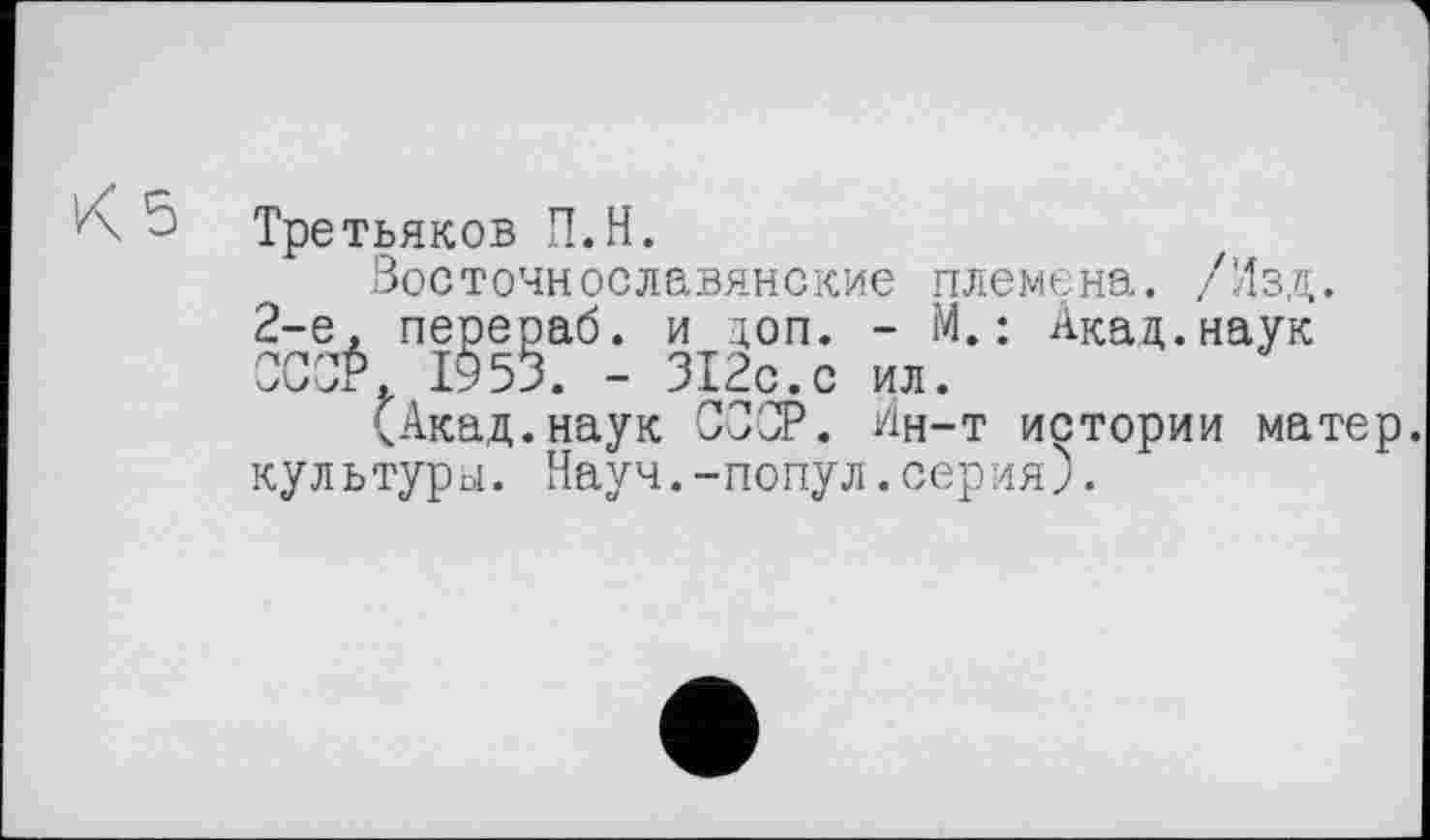 ﻿5 Третьяков П.Н.
Восточнославянские племена. /Изд. 2-е, перераб. и доп. - М.: Акад.наук OCOÉ 1953. - 312с.с ил.
(Акад.наук СССР. Ин-т истории матер, культури. Науч.-попул.серия).